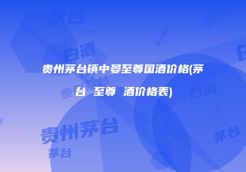 贵州茅台镇中晏至尊国酒价格(茅台 至尊 酒价格表)
