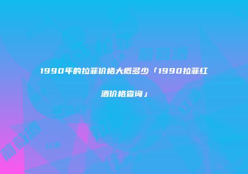 1990年的拉菲价格大概多少「1990拉菲红酒价格查询」