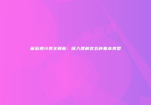 葡萄酒分类全解析：深入理解这五种基本类型
