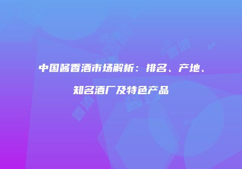 中国酱香酒市场解析：排名、产地、知名酒厂及特色产品