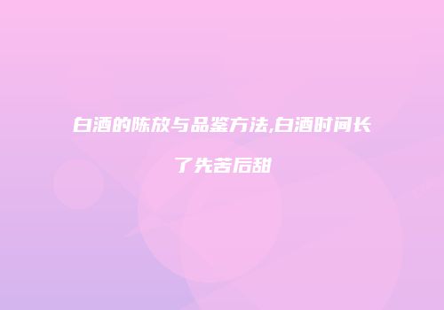 白酒的陈放与品鉴方法,白酒时间长了先苦后甜