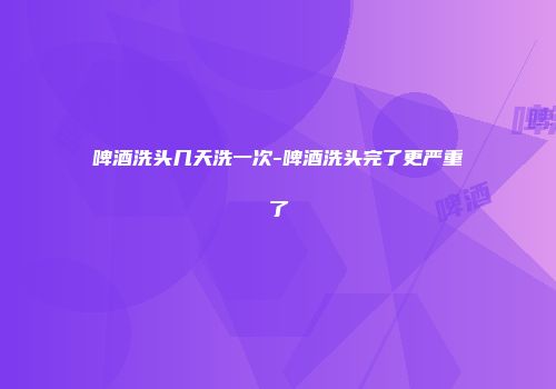 啤酒洗头几天洗一次-啤酒洗头完了更严重了