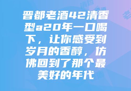 晋都老酒42清香型a20年一口喝下，让你感受到岁月的香醇，仿佛回到了那个最美好的年代