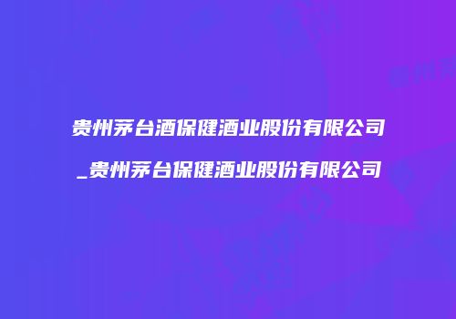 贵州茅台酒保健酒业股份有限公司_贵州茅台保健酒业股份有限公司