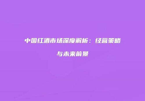 中国红酒市场深度解析：经营策略与未来前景