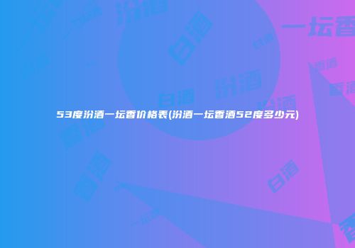53度汾酒一坛香价格表(汾酒一坛香酒52度多少元)