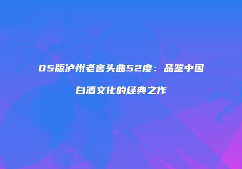 05版泸州老窖头曲52度：品鉴中国白酒文化的经典之作
