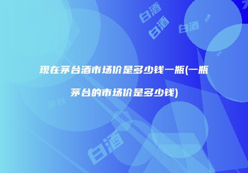 现在茅台酒市场价是多少钱一瓶(一瓶茅台的市场价是多少钱)