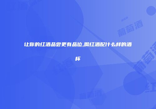 让你的红酒品尝更有品位,喝红酒配什么样的酒杯
