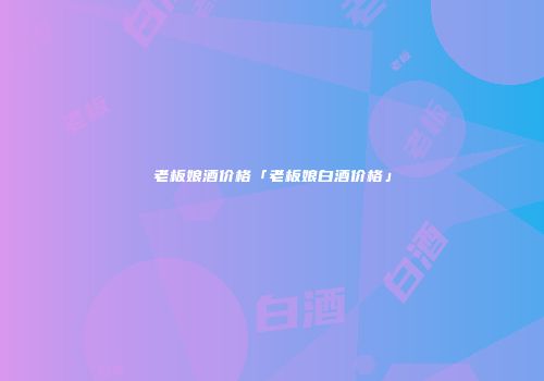老板娘酒价格「老板娘白酒价格」
