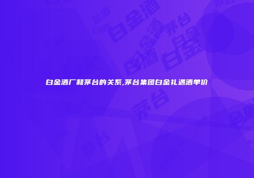 白金酒厂和茅台的关系,茅台集团白金礼遇酒单价