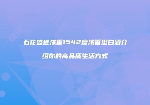 石花盛世浓香1542度浓香型白酒介绍你的高品质生活方式