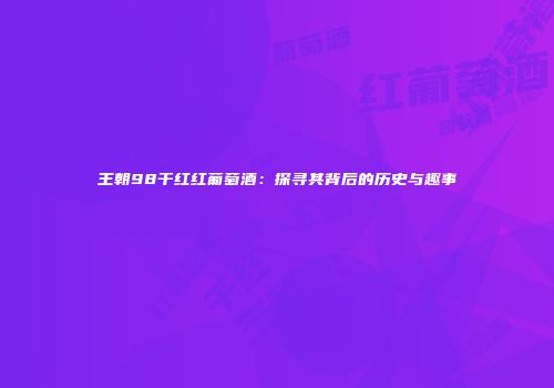 王朝98干红红葡萄酒：探寻其背后的历史与趣事