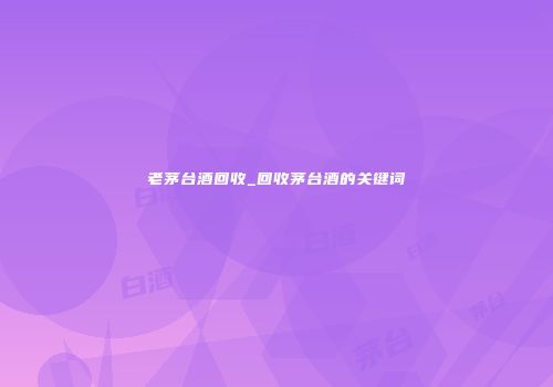 老茅台酒回收_回收茅台酒的关键词