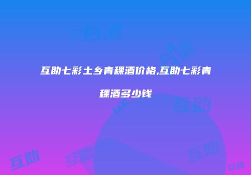 互助七彩土乡青稞酒价格,互助七彩青稞酒多少钱