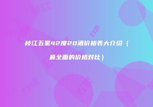 枝江五星42度20酒价格表大介绍（最全面的价格对比）