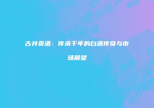 古井贡酒：传承千年的白酒传奇与市场展望