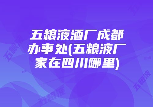 五粮液酒厂成都办事处(五粮液厂家在四川哪里)