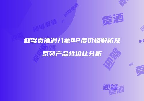 迎驾贡酒洞八藏42度价格解析及系列产品性价比分析