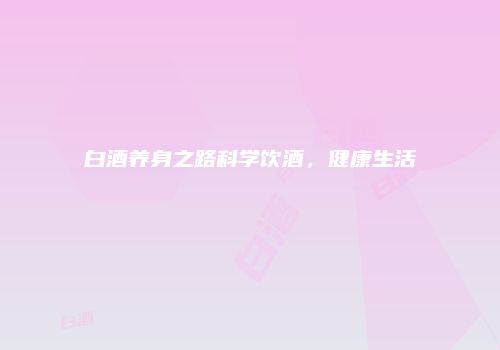 白酒养身之路科学饮酒，健康生活