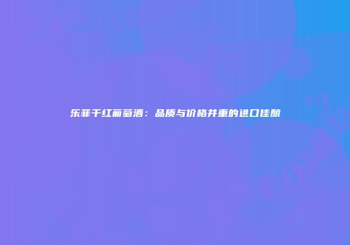 乐菲干红葡萄酒：品质与价格并重的进口佳酿