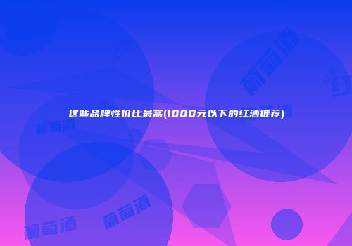 这些品牌性价比最高(1000元以下的红酒推荐)