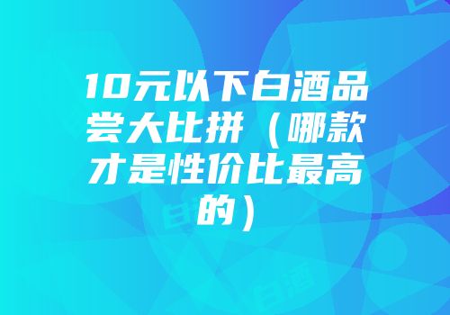 10元以下白酒品尝大比拼（哪款才是性价比最高的）