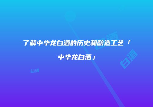了解中华龙白酒的历史和酿造工艺「中华龙白酒」