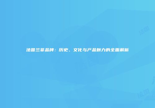 法国兰菲品牌：历史、文化与产品魅力的全面解析