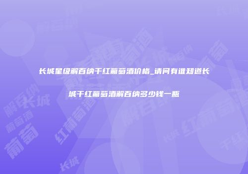 长城星级解百纳干红葡萄酒价格_请问有谁知道长城干红葡萄酒解百纳多少钱一瓶