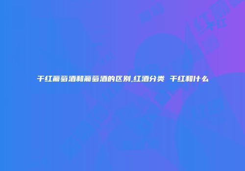 干红葡萄酒和葡萄酒的区别,红酒分类 干红和什么