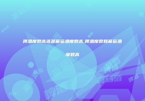 啤酒度数高还是葡萄酒度数高,啤酒度数和葡萄酒度数高