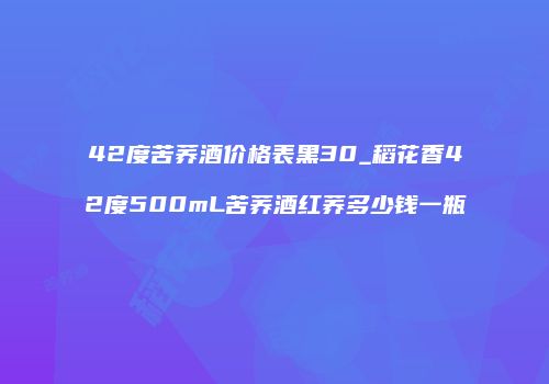 42度苦荞酒价格表黑30_稻花香42度500mL苦荞酒红荞多少钱一瓶