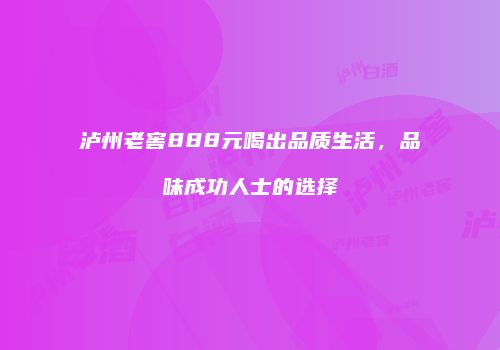 泸州老窖888元喝出品质生活，品味成功人士的选择