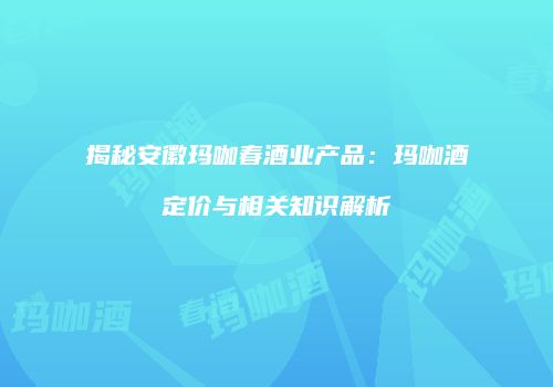 揭秘安徽玛咖春酒业产品：玛咖酒定价与相关知识解析