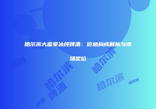哈尔滨大富豪冰纯啤酒：价格构成解析与市场定位