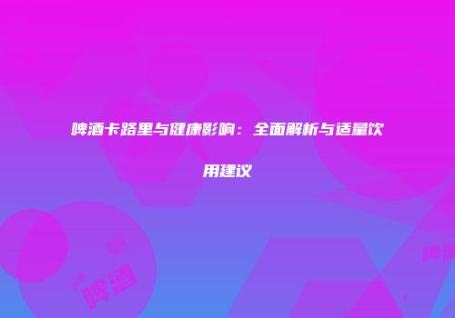 啤酒卡路里与健康影响：全面解析与适量饮用建议