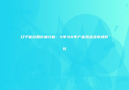 口子窖白酒价格分析：5年与6年产品特点及市场对比
