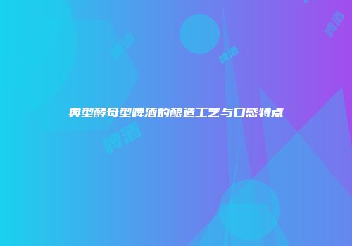 典型酵母型啤酒的酿造工艺与口感特点