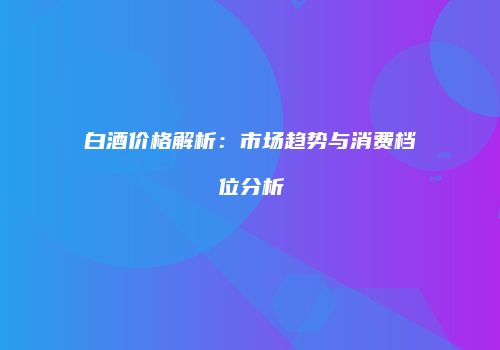 白酒价格解析：市场趋势与消费档位分析