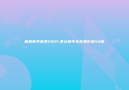 属猴的年龄表2021,茅台猴年生宵酒价格53度