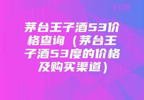茅台王子酒53价格查询（茅台王子酒53度的价格及购买渠道）
