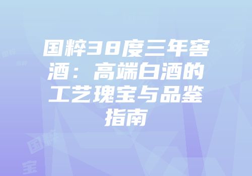 国粹38度三年窖酒：高端白酒的工艺瑰宝与品鉴指南