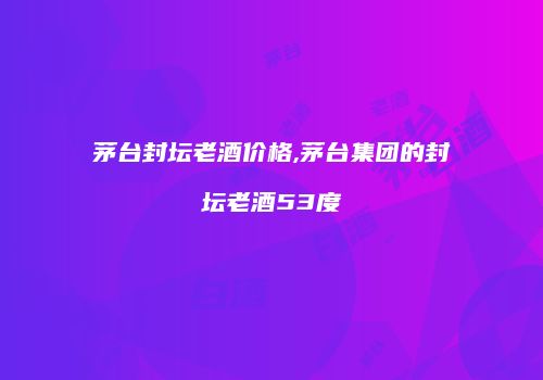 茅台封坛老酒价格,茅台集团的封坛老酒53度