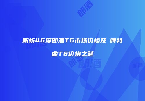 解析46度郎酒T6市场价格及郞牌特曲T6价格之谜