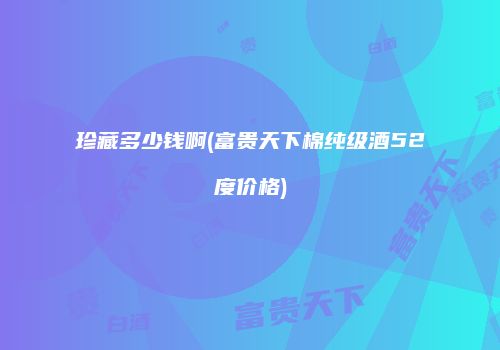 珍藏多少钱啊(富贵天下棉纯级酒52度价格)