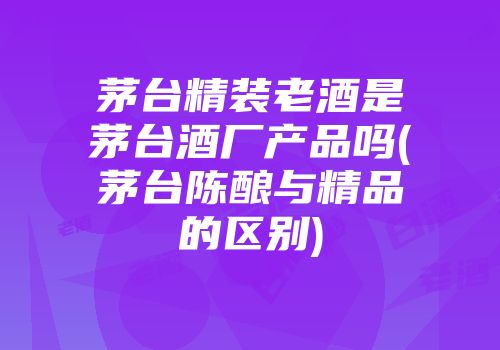 茅台精装老酒是茅台酒厂产品吗(茅台陈酿与精品的区别)