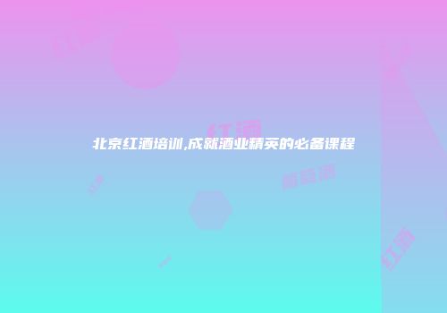 北京红酒培训,成就酒业精英的必备课程
