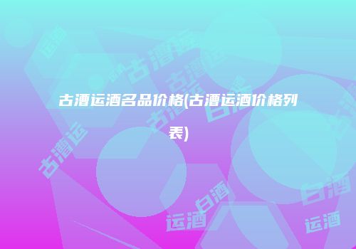 古漕运酒名品价格(古漕运酒价格列表)