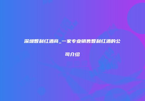 深圳智利红酒商_一家专业销售智利红酒的公司介绍